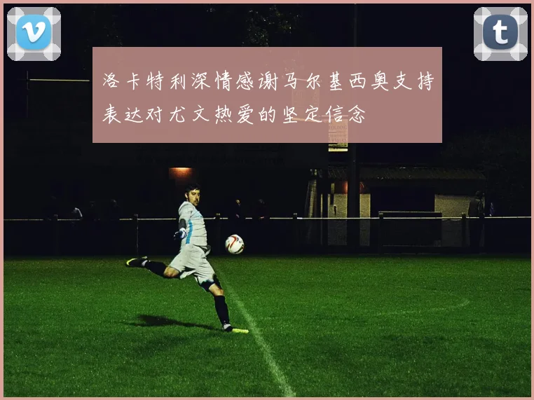 洛卡特利深情感谢马尔基西奥支持表达对尤文热爱的坚定信念
