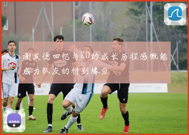 谢泼德回忆与KD的成长历程感慨能成为队友的特别缘分