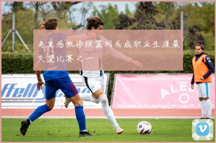 老里感慨惨败篮网或成职业生涯最失望比赛之一