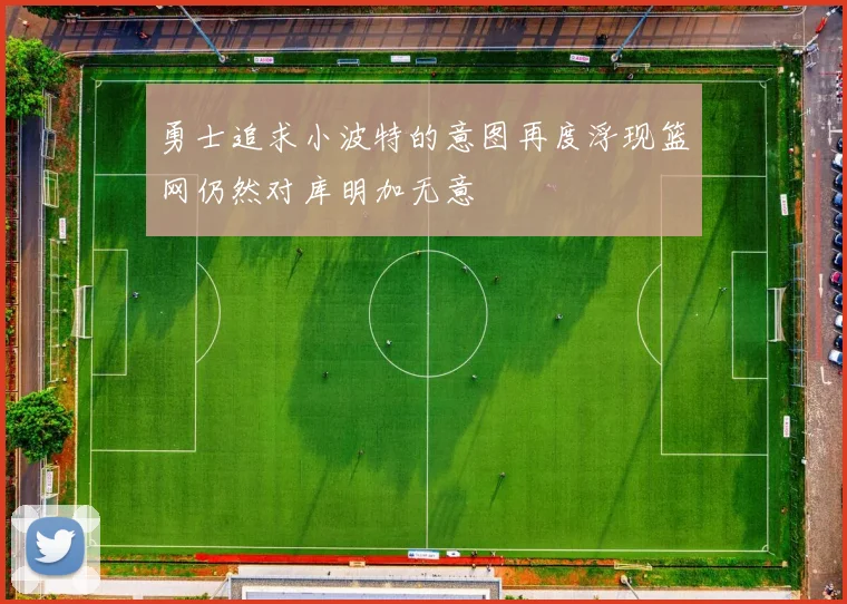 勇士追求小波特的意图再度浮现篮网仍然对库明加无意