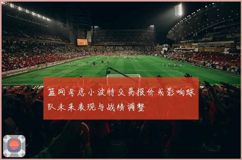 篮网考虑小波特交易报价或影响球队未来表现与战绩调整