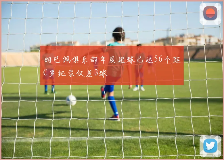 姆巴佩俱乐部年度进球已达56个距C罗纪录仅差3球