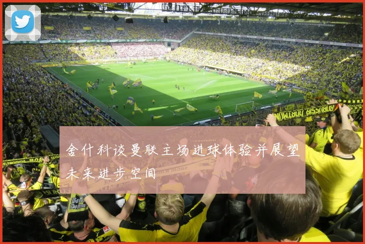 舍什科谈曼联主场进球体验并展望未来进步空间