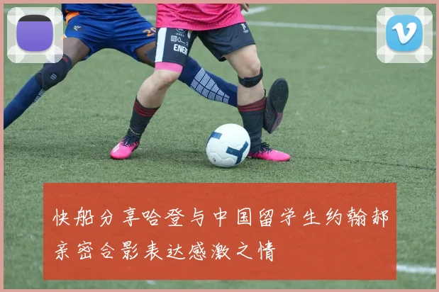 快船分享哈登与中国留学生约翰郝亲密合影表达感激之情