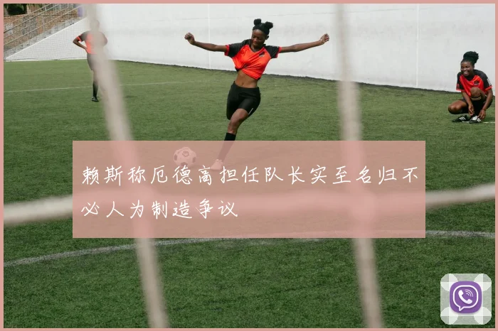 赖斯称厄德高担任队长实至名归不必人为制造争议