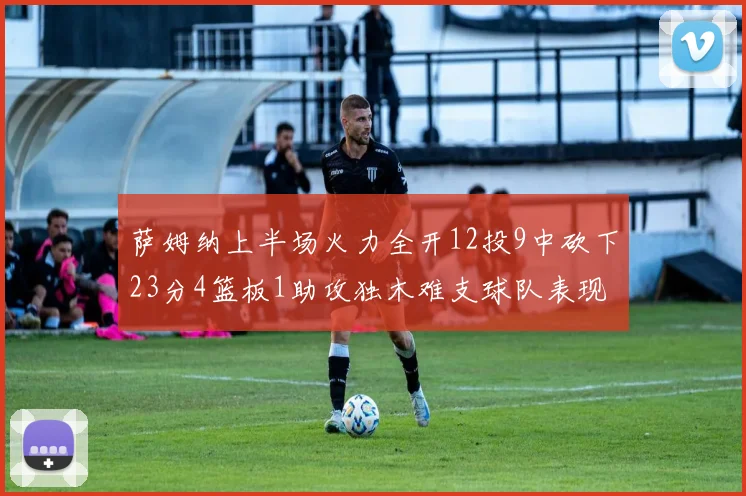 萨姆纳上半场火力全开12投9中砍下23分4篮板1助攻独木难支球队表现不佳