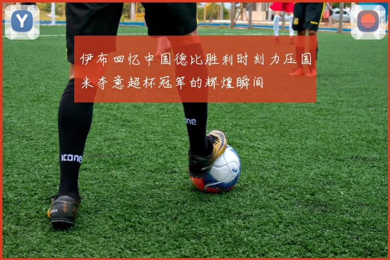 伊布回忆中国德比胜利时刻力压国米夺意超杯冠军的辉煌瞬间