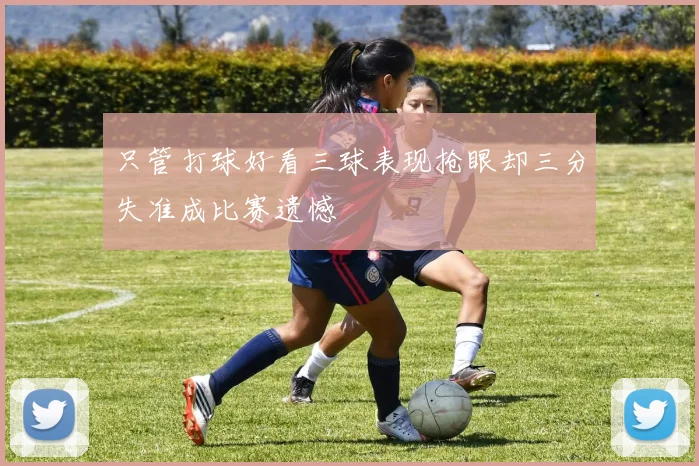 只管打球好看三球表现抢眼却三分失准成比赛遗憾