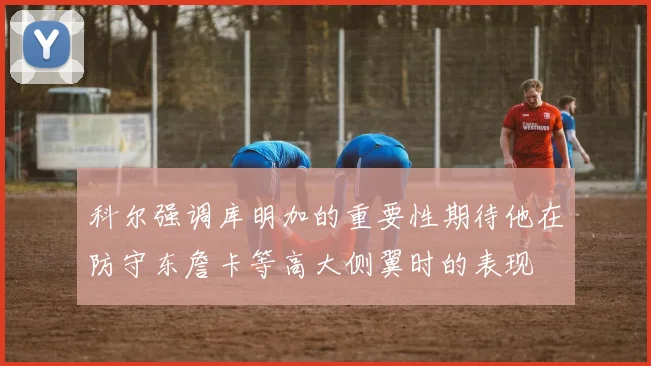 科尔强调库明加的重要性期待他在防守东詹卡等高大侧翼时的表现