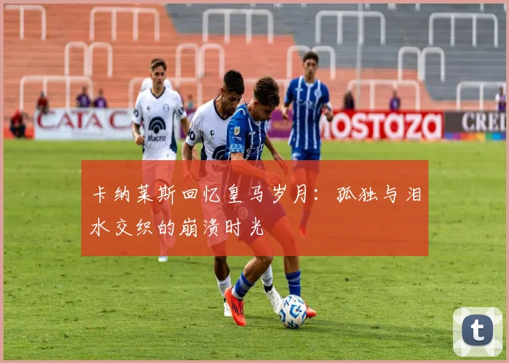 卡纳莱斯回忆皇马岁月：孤独与泪水交织的崩溃时光