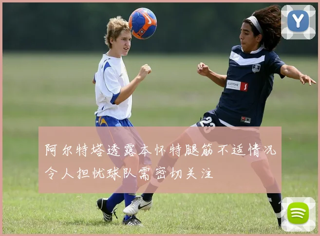 阿尔特塔透露本怀特腿筋不适情况令人担忧球队需密切关注