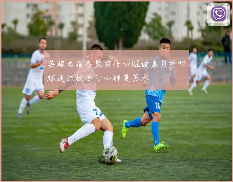 英超名宿齐聚宣传心脏健康月呼吁球迷积极学习心肺复苏术