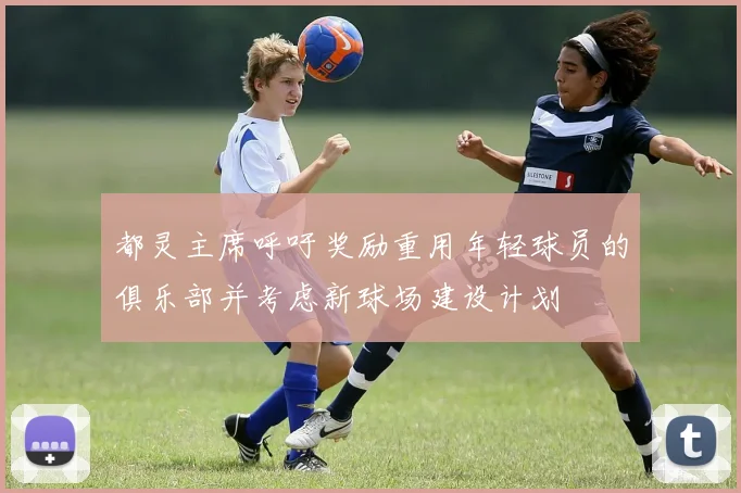 都灵主席呼吁奖励重用年轻球员的俱乐部并考虑新球场建设计划