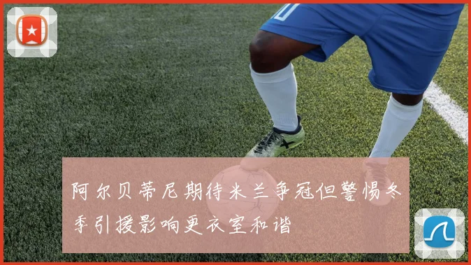 阿尔贝蒂尼期待米兰争冠但警惕冬季引援影响更衣室和谐