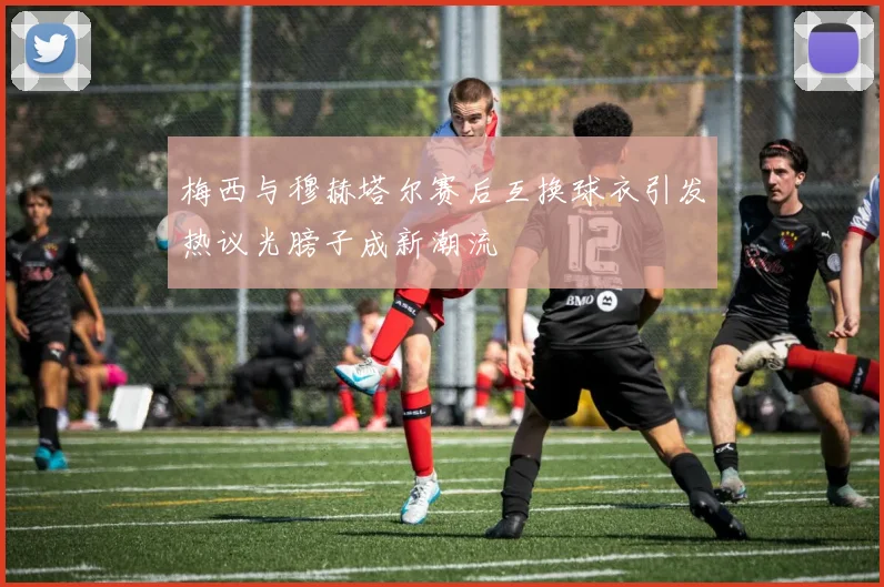 梅西与穆赫塔尔赛后互换球衣引发热议光膀子成新潮流