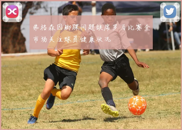 弗格森因脚踝问题缺席罗马比赛全市场关注球员健康状况