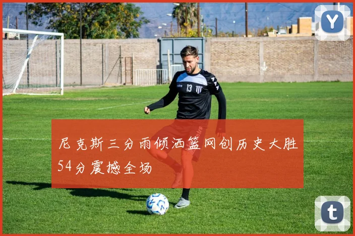 尼克斯三分雨倾洒篮网创历史大胜54分震撼全场