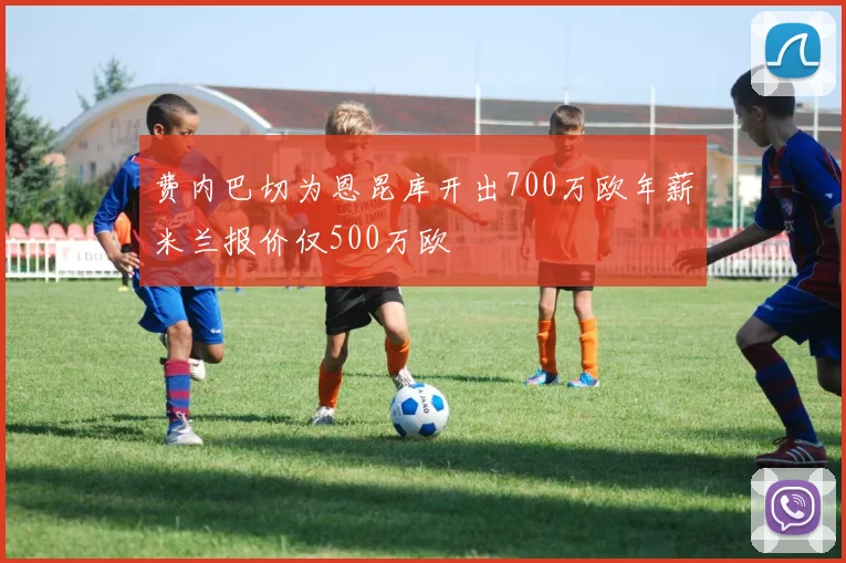 费内巴切为恩昆库开出700万欧年薪米兰报价仅500万欧