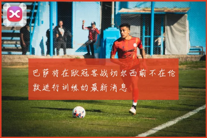 巴萨将在欧冠客战切尔西前不在伦敦进行训练的最新消息