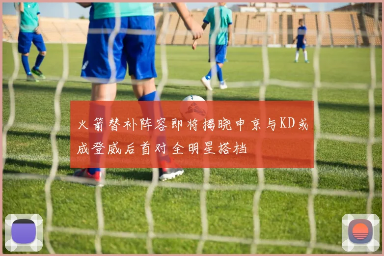 火箭替补阵容即将揭晓申京与KD或成登威后首对全明星搭档