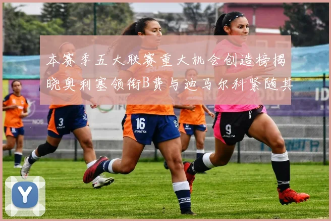本赛季五大联赛重大机会创造榜揭晓奥利塞领衔B费与迪马尔科紧随其后