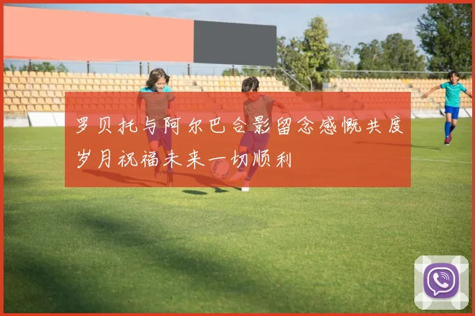 罗贝托与阿尔巴合影留念感慨共度岁月祝福未来一切顺利