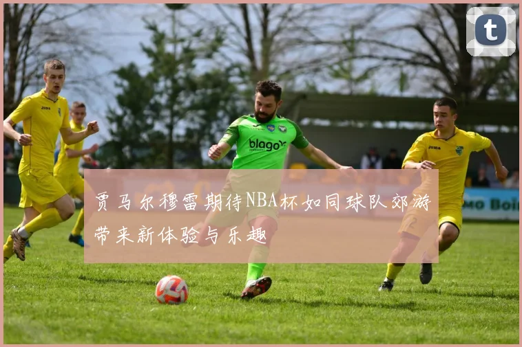 贾马尔穆雷期待NBA杯如同球队郊游带来新体验与乐趣
