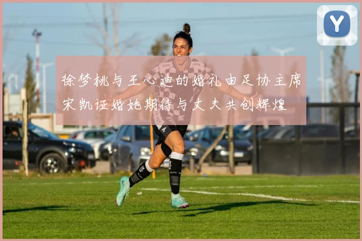 徐梦桃与王心迪的婚礼由足协主席宋凯证婚她期待与丈夫共创辉煌